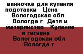 ванночка для купания подставки › Цена ­ 500 - Вологодская обл., Вологда г. Дети и материнство » Купание и гигиена   . Вологодская обл.,Вологда г.